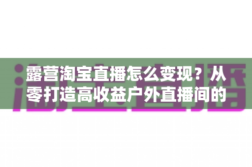 露营淘宝直播怎么变现？从零打造高收益户外直播间的全流程实战指南