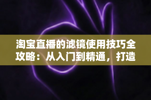 淘宝直播的滤镜使用技巧全攻略:从入门到精通,打造高颜值、高转化的人气带货直播间 淘宝直播的滤镜使用技巧全攻略:从入门到精通,打造高颜值、高转化的人气带货直播间