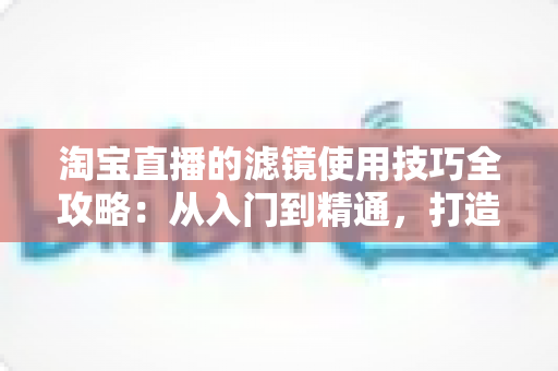 淘宝直播的滤镜使用技巧全攻略:从入门到精通,打造高颜值、高转化的人气带货直播间 淘宝直播的滤镜使用技巧全攻略:从入门到精通,打造高颜值、高转化的人气带货直播间