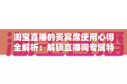 淘宝直播的贵宾席使用心得全解析：解锁直播间专属特权与隐藏福利的实战指南