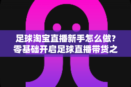 足球淘宝直播新手怎么做？零基础开启足球直播带货之旅的完整指南