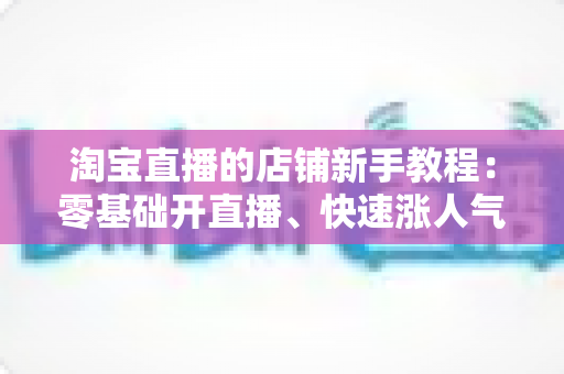 淘宝直播的店铺新手教程:零基础开直播、快速涨人气促转化的完整实战指南 淘宝直播的店铺新手教程:零基础开直播、快速涨人气促转化的完整实战指南