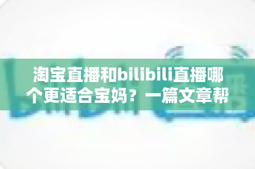 淘宝直播和bilibili直播哪个更适合宝妈？一篇文章帮你找到最适合的直播平台