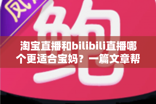 淘宝直播和bilibili直播哪个更适合宝妈？一篇文章帮你找到最适合的直播平台
