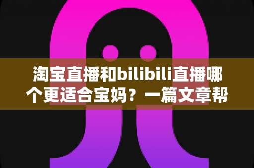 淘宝直播和bilibili直播哪个更适合宝妈？一篇文章帮你找到最适合的直播平台