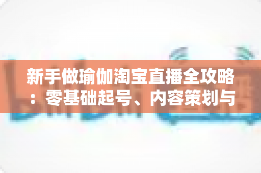 新手做瑜伽淘宝直播全攻略:零基础起号、内容策划与稳定变现的完整实战指南 新手做瑜伽淘宝直播全攻略:零基础起号、内容策划与稳定变现的完整实战指南