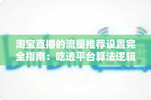 淘宝直播的流量推荐设置完全指南:吃透平台算法逻辑,让直播间免费流量持续增长 淘宝直播的流量推荐设置完全指南:吃透平台算法逻辑,让直播间免费流量持续增长