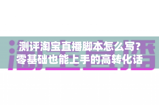 测评淘宝直播脚本怎么写？零基础也能上手的高转化话术实战指南