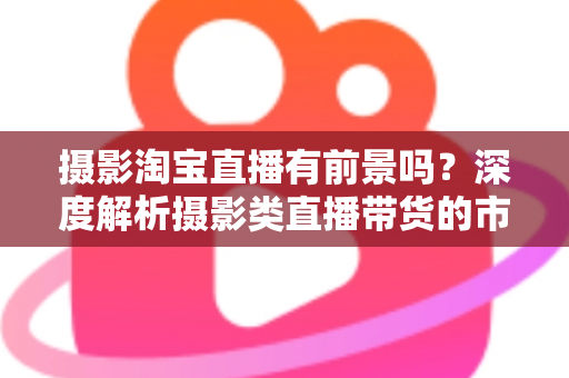 摄影淘宝直播有前景吗？深度解析摄影类直播带货的市场机遇与实战指南