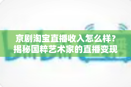 京剧淘宝直播收入怎么样?揭秘国粹艺术家的直播变现之路与真实收益 京剧淘宝直播收入怎么样?揭秘国粹艺术家的直播变现之路与真实收益