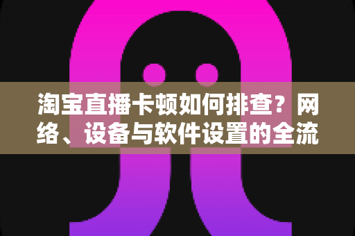 淘宝直播卡顿如何排查?网络、设备与软件设置的全流程排查指南与优化方案 淘宝直播卡顿如何排查?网络、设备与软件设置的全流程排查指南与优化方案