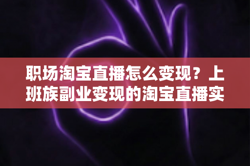 职场淘宝直播怎么变现？上班族副业变现的淘宝直播实战全攻略
