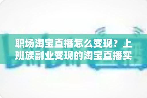 职场淘宝直播怎么变现？上班族副业变现的淘宝直播实战全攻略