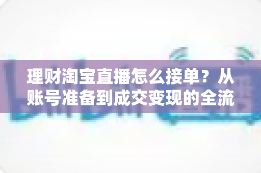 理财淘宝直播怎么接单?从账号准备到成交变现的全流程实战指南 理财淘宝直播怎么接单?从账号准备到成交变现的全流程实战指南