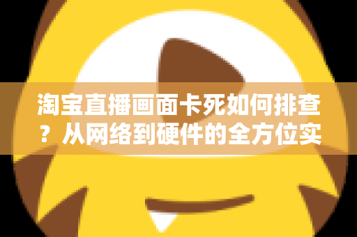 淘宝直播画面卡死如何排查?从网络到硬件的全方位实战排查指南 淘宝直播画面卡死如何排查?从网络到硬件的全方位实战排查指南
