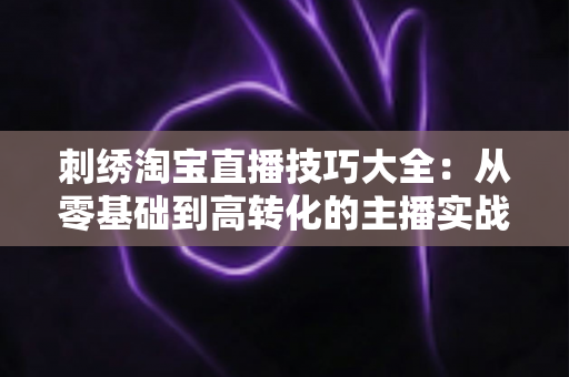 刺绣淘宝直播技巧大全:从零基础到高转化的主播实战指南 刺绣淘宝直播技巧大全:从零基础到高转化的主播实战指南