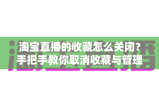 淘宝直播的收藏怎么关闭?手把手教你取消收藏与管理直播提醒的实用指南 淘宝直播的收藏怎么关闭?手把手教你取消收藏与管理直播提醒的实用指南