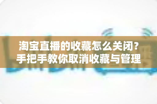 淘宝直播的收藏怎么关闭?手把手教你取消收藏与管理直播提醒的实用指南 淘宝直播的收藏怎么关闭?手把手教你取消收藏与管理直播提醒的实用指南