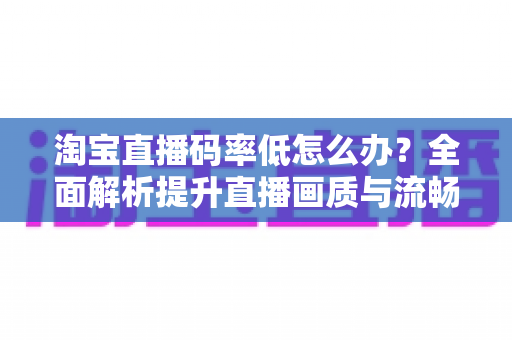 淘宝直播码率低怎么办?全面解析提升直播画质与流畅度的实用方案 淘宝直播码率低怎么办?全面解析提升直播画质与流畅度的实用方案