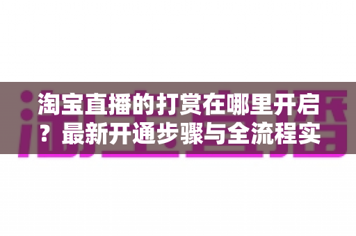 淘宝直播的打赏在哪里开启?最新开通步骤与全流程实用指南 淘宝直播的打赏在哪里开启?最新开通步骤与全流程实用指南