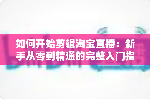 如何开始剪辑淘宝直播：新手从零到精通的完整入门指南与实战技巧