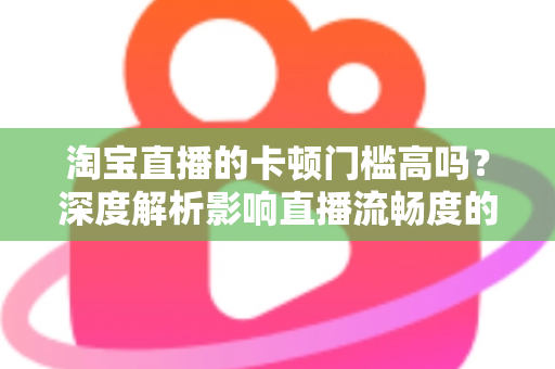 淘宝直播的卡顿门槛高吗?深度解析影响直播流畅度的关键因素与优化方案 淘宝直播的卡顿门槛高吗?深度解析影响直播流畅度的关键因素与优化方案