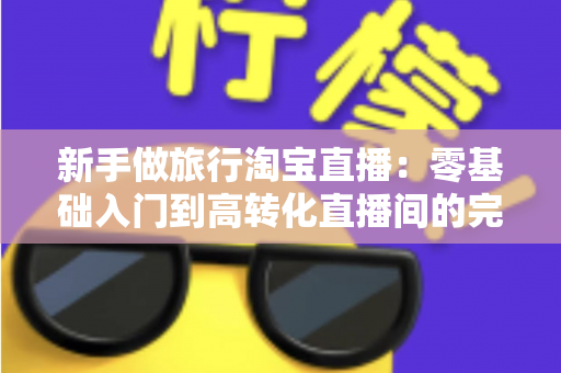 新手做旅行淘宝直播:零基础入门到高转化直播间的完整实战指南 新手做旅行淘宝直播:零基础入门到高转化直播间的完整实战指南