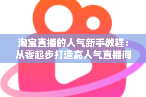 淘宝直播的人气新手教程：从零起步打造高人气直播间的实战指南