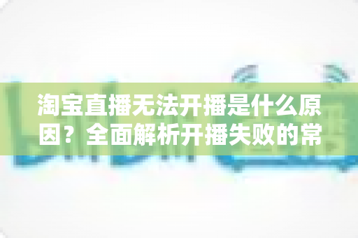 淘宝直播无法开播是什么原因？全面解析开播失败的常见问题与实用解决方案