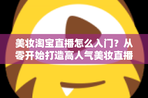美妆淘宝直播怎么入门?从零开始打造高人气美妆直播间的完整指南 美妆淘宝直播怎么入门?从零开始打造高人气美妆直播间的完整指南