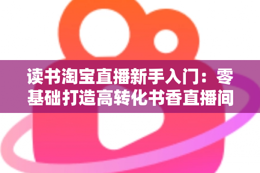 读书淘宝直播新手入门：零基础打造高转化书香直播间的完整实战指南