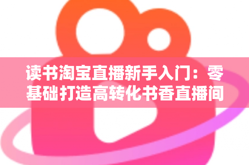 读书淘宝直播新手入门：零基础打造高转化书香直播间的完整实战指南