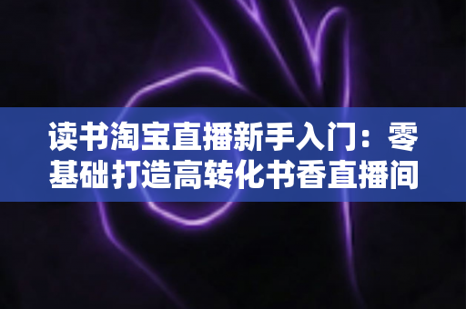 读书淘宝直播新手入门：零基础打造高转化书香直播间的完整实战指南