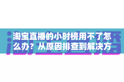 淘宝直播的小时榜用不了怎么办?从原因排查到解决方案的完整实用指南 淘宝直播的小时榜用不了怎么办?从原因排查到解决方案的完整实用指南