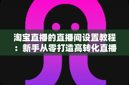 淘宝直播的直播间设置教程：新手从零打造高转化直播间的完整实操指南