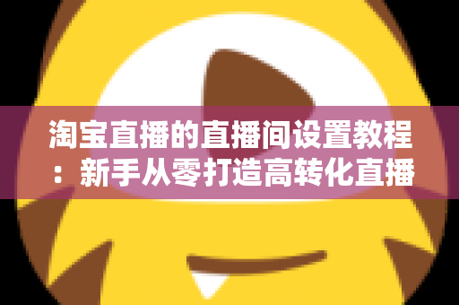 淘宝直播的直播间设置教程：新手从零打造高转化直播间的完整实操指南