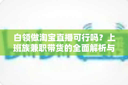 白领做淘宝直播可行吗？上班族兼职带货的全面解析与实操指南