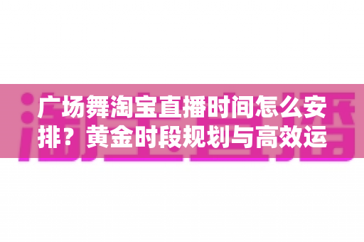 广场舞淘宝直播时间怎么安排？黄金时段规划与高效运营全攻略