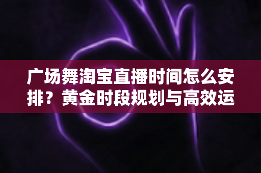 广场舞淘宝直播时间怎么安排？黄金时段规划与高效运营全攻略
