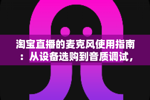 淘宝直播的麦克风使用指南：从设备选购到音质调试，一篇搞定带货直播声音难题