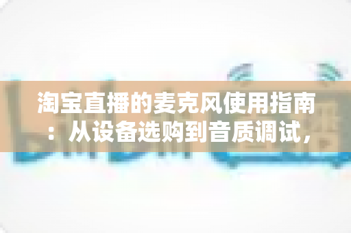 淘宝直播的麦克风使用指南：从设备选购到音质调试，一篇搞定带货直播声音难题