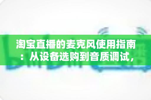 淘宝直播的麦克风使用指南：从设备选购到音质调试，一篇搞定带货直播声音难题