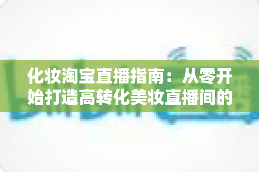 化妆淘宝直播指南：从零开始打造高转化美妆直播间的完整实战手册