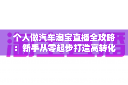 个人做汽车淘宝直播全攻略:新手从零起步打造高转化直播间的实战指南 个人做汽车淘宝直播全攻略:新手从零起步打造高转化直播间的实战指南