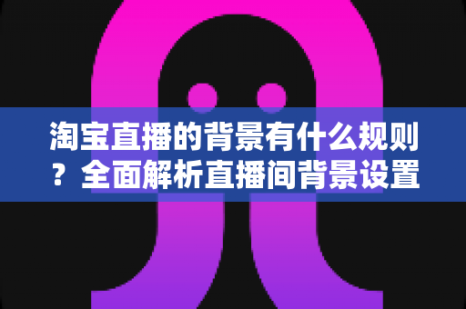 淘宝直播的背景有什么规则？全面解析直播间背景设置规范与运营要点