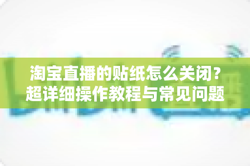 淘宝直播的贴纸怎么关闭?超详细操作教程与常见问题全解析 淘宝直播的贴纸怎么关闭?超详细操作教程与常见问题全解析