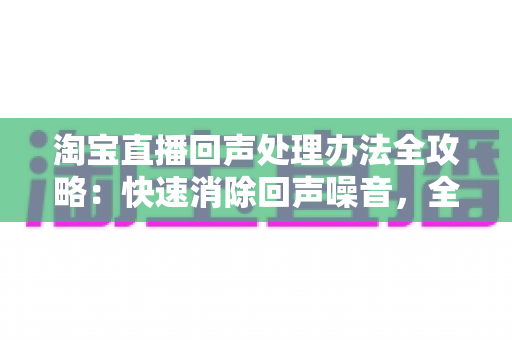 淘宝直播回声处理办法全攻略:快速消除回声噪音,全面提升直播间音质与观众体验 淘宝直播回声处理办法全攻略:快速消除回声噪音,全面提升直播间音质与观众体验