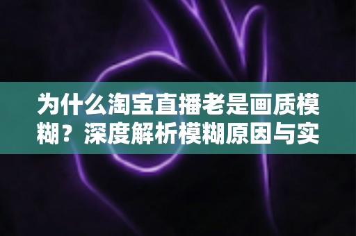 为什么淘宝直播老是画质模糊？深度解析模糊原因与实用解决技巧大全