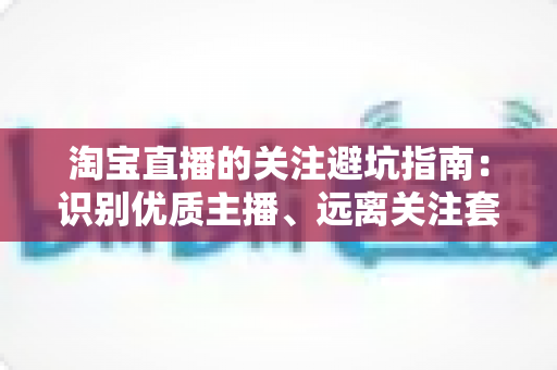 淘宝直播的关注避坑指南：识别优质主播、远离关注套路与消费陷阱的实战攻略