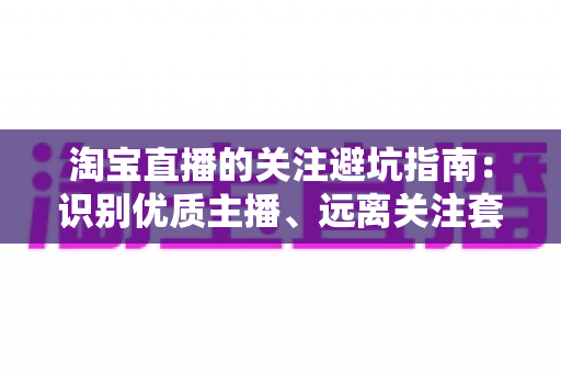淘宝直播的关注避坑指南：识别优质主播、远离关注套路与消费陷阱的实战攻略